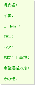 テキスト ボックス: 御氏名:
所属:
E-Mail:
TEL:
FAX:
お問合せ事項:
希望連絡方法:
その他: