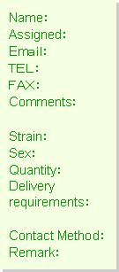 テキスト ボックス: Name:
Assigned:
Email:
TEL:
FAX:
Comments:
Strain:
Sex:
Quantity:
Delivery
requirements:
Contact Method:
Remark: