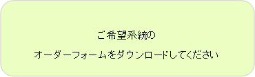 角丸四角形: ご希望系統の
オーダーフォームをダウンロードしてください