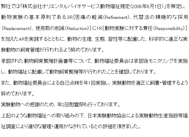 テキスト ボックス: 弊社では「株式会社オリエンタルバイオサービス動物福祉規定（2006年6月1日）」を策定し、動物実験の基本原則である3R［苦痛の軽減（Refinement）、代替法の積極的な採用（Replacement）、使用数の削減（Reduction）］に1R［動物実験に対する責任（Responsibility）］を加えた4Rを実践するとともに、動物の生理、生態、習性等に配慮した、科学的に適正な実験動物の飼育管理が行われるよう努めております。承認された動物飼育繁殖計画書等について、動物福祉委員会は承認後モニタリングを実施し、動物福祉に配慮して動物飼育繁殖等が行われたことを確認しております。また、動物福祉委員会による自己点検を年1回実施し、実験動物を適正に飼養・管理するよう努めております。実験動物への感謝のため、年2回慰霊祭も行っております。上記のような動物福祉への取り組みの下、日本実験動物協会による実験動物生産施設等福祉調査により適切な管理・運用がなされているとの評価を頂きました。